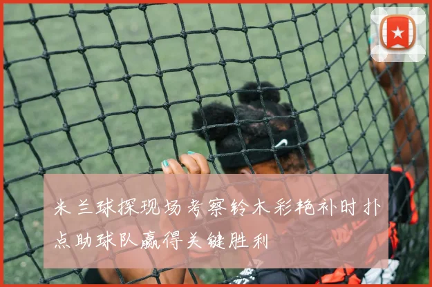 米兰球探现场考察铃木彩艳补时扑点助球队赢得关键胜利