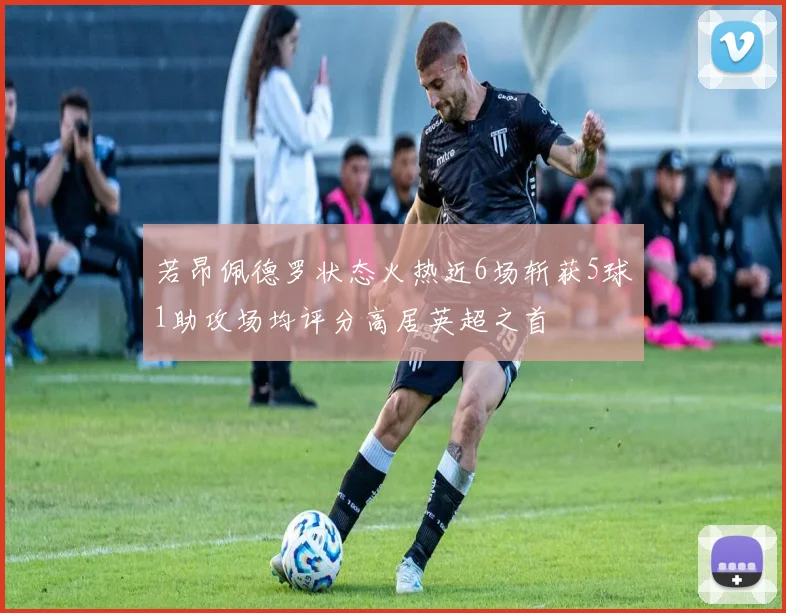 若昂佩德罗状态火热近6场斩获5球1助攻场均评分高居英超之首