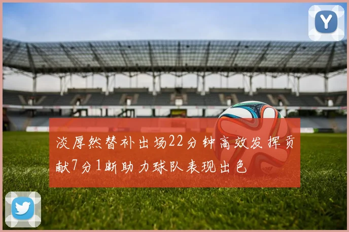 淡厚然替补出场22分钟高效发挥贡献7分1断助力球队表现出色
