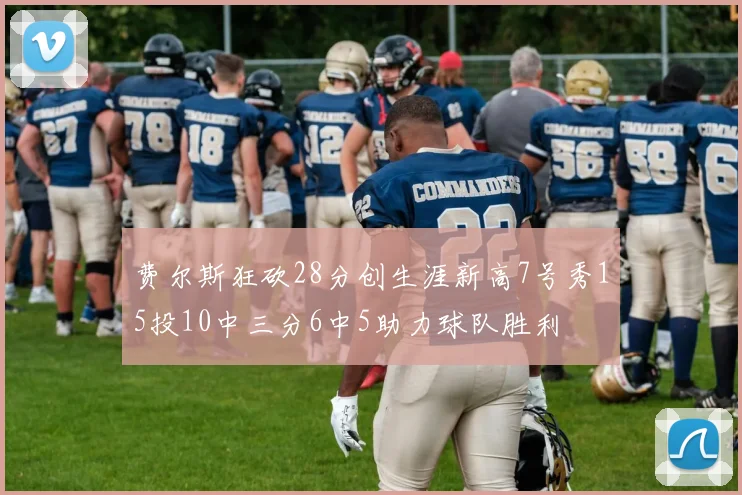 费尔斯狂砍28分创生涯新高7号秀15投10中三分6中5助力球队胜利