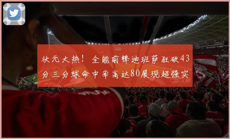 状元大热！全能前锋迪班萨狂砍43分三分球命中率高达80展现超强实力