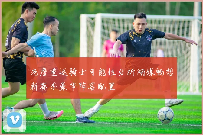 老詹重返骑士可能性分析湖媒畅想新赛季豪华阵容配置