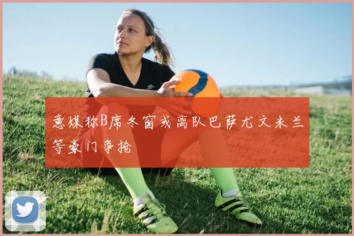 意媒称B席冬窗或离队巴萨尤文米兰等豪门争抢