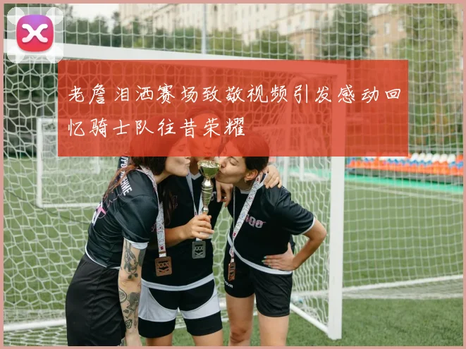 老詹泪洒赛场致敬视频引发感动回忆骑士队往昔荣耀
