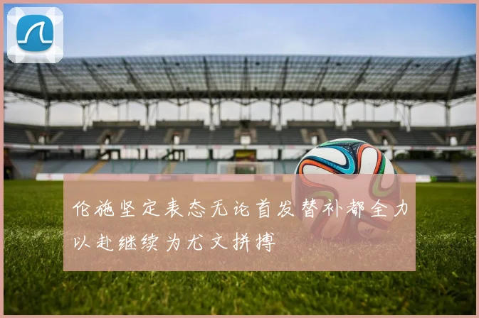 伦施坚定表态无论首发替补都全力以赴继续为尤文拼搏
