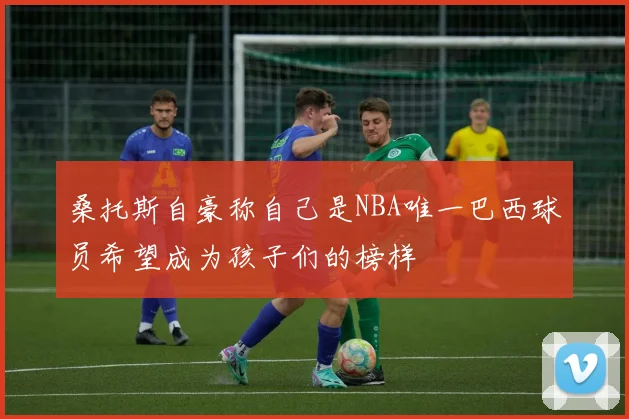 桑托斯自豪称自己是NBA唯一巴西球员希望成为孩子们的榜样