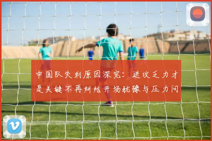 中国队失利原因深究：进攻乏力才是关键不再纠结开场犹豫与压力问题