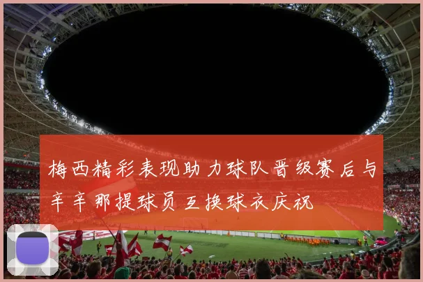 梅西精彩表现助力球队晋级赛后与辛辛那提球员互换球衣庆祝