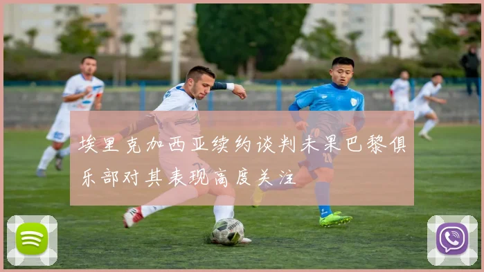 埃里克加西亚续约谈判未果巴黎俱乐部对其表现高度关注