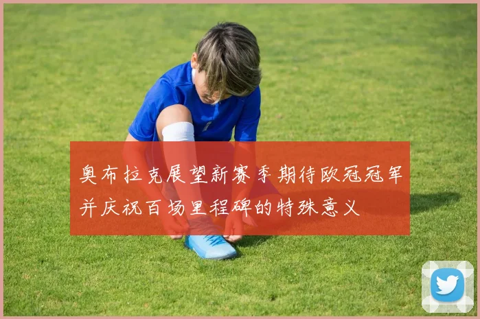 奥布拉克展望新赛季期待欧冠冠军并庆祝百场里程碑的特殊意义
