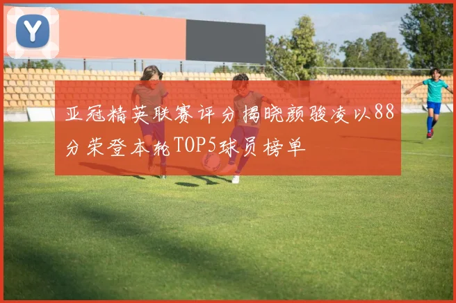 亚冠精英联赛评分揭晓颜骏凌以88分荣登本轮TOP5球员榜单