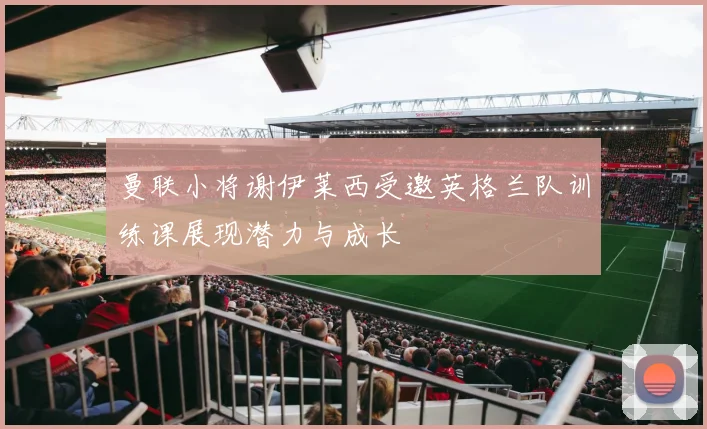 曼联小将谢伊莱西受邀英格兰队训练课展现潜力与成长