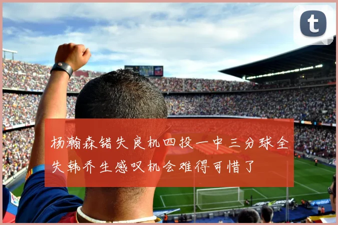 杨瀚森错失良机四投一中三分球全失韩乔生感叹机会难得可惜了