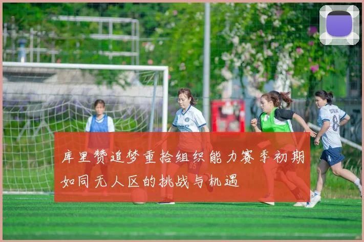 库里赞追梦重拾组织能力赛季初期如同无人区的挑战与机遇