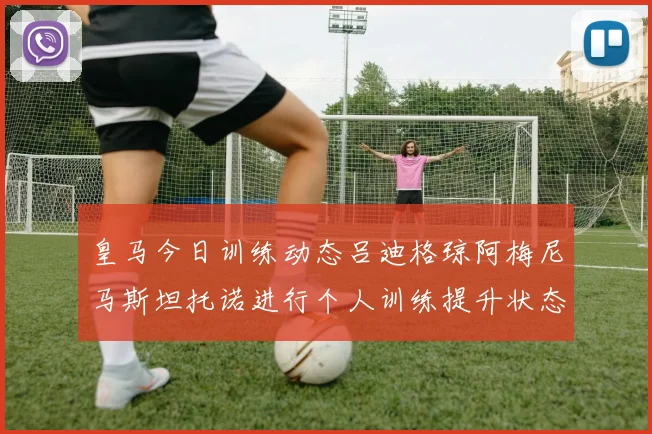 皇马今日训练动态吕迪格琼阿梅尼马斯坦托诺进行个人训练提升状态