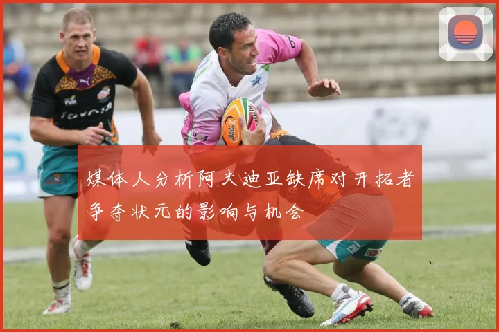 媒体人分析阿夫迪亚缺席对开拓者争夺状元的影响与机会